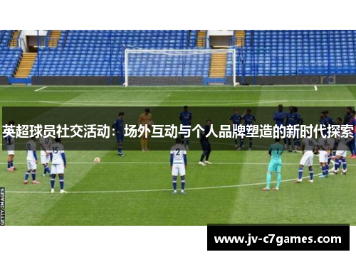英超球员社交活动：场外互动与个人品牌塑造的新时代探索