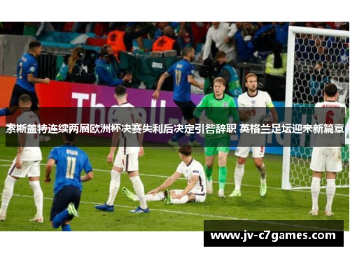 索斯盖特连续两届欧洲杯决赛失利后决定引咎辞职 英格兰足坛迎来新篇章
