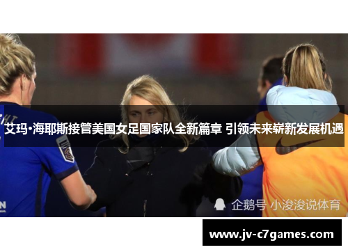 艾玛·海耶斯接管美国女足国家队全新篇章 引领未来崭新发展机遇