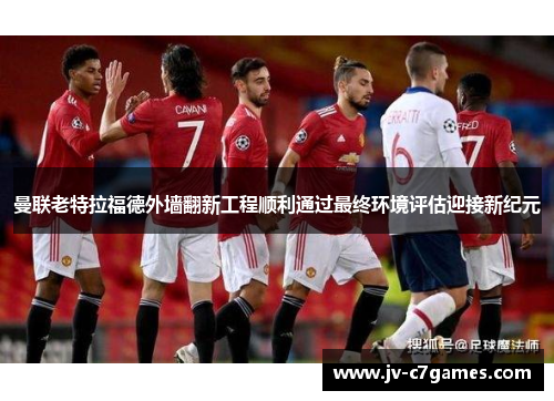 曼联老特拉福德外墙翻新工程顺利通过最终环境评估迎接新纪元